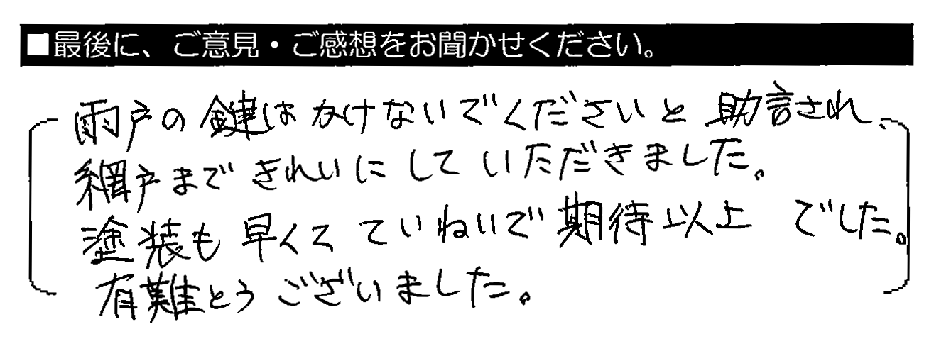 雨戸の鍵はかけないでくださいと助言され、網戸まできれいにしていただきました。塗装も早くてていねいで期待以上でした。有難うございました。