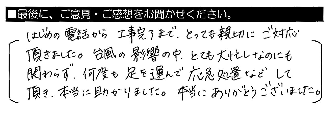 はじめの電話から工事完了まで、とっても親切にご対応頂きました。台風の影響の中、とても大忙しなのにも関わらず、何度も足を運んで応急処置などして頂き、本当に助かりました。本当にありがとうございました。