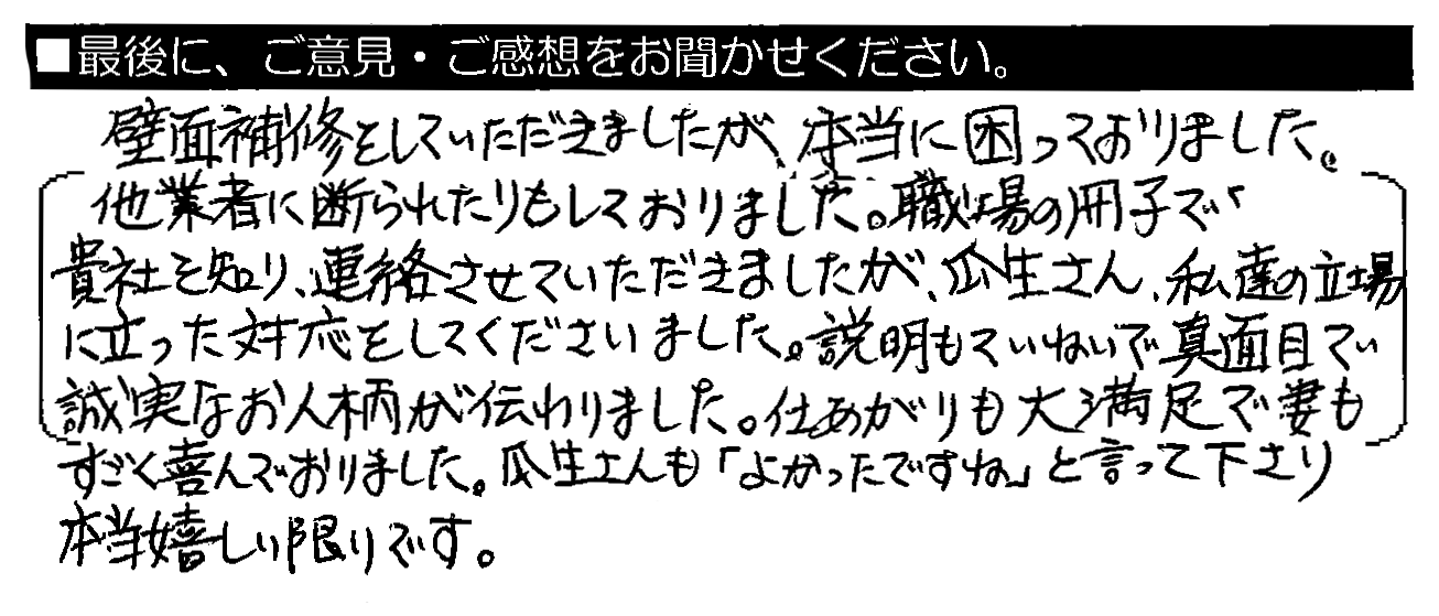 壁面補修をしていただきましたが、本当に困っておりました。他業者に断られたりもしておりました。職場の冊子で貴社を知り、連絡させていただきましたが、瓜生さん、私達の立場に立った対応をしてくださいました。説明もていねいで真面目で誠実なお人柄が伝わりました。仕あがりも大満足で妻もすごく喜んでおりました。瓜生さんも「よかったですね」と言って下さり、本当嬉しい限りです。