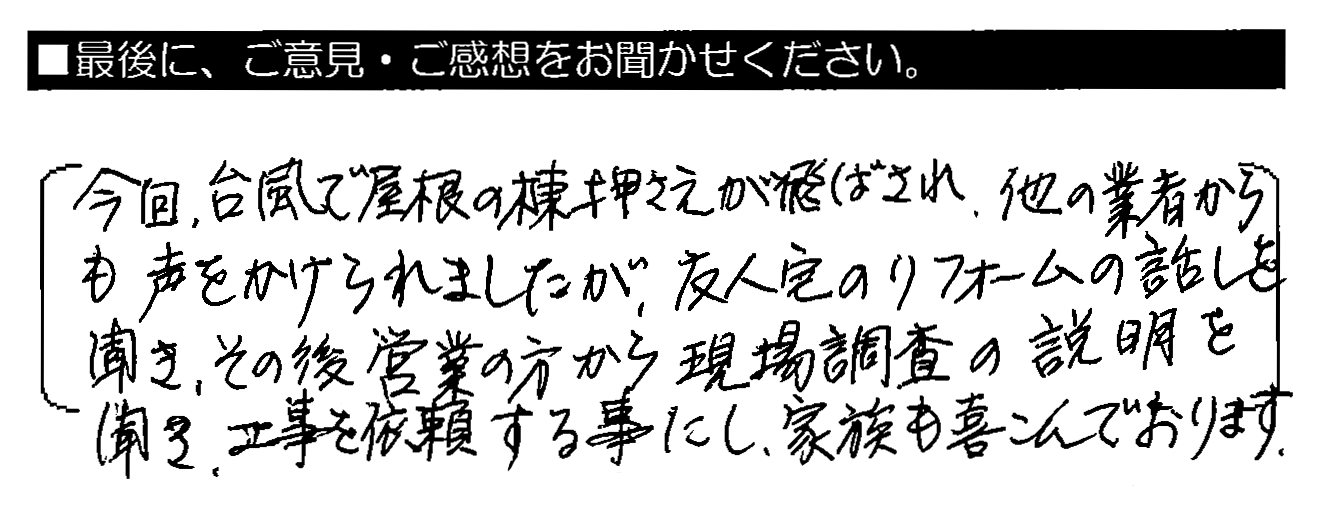 今回、台風で屋根の棟押さえが飛ばされ、他の業者からも声をかけられましたが、友人宅のリフォームの話を聞き、その後営業の方から現場調査の説明を聞き、工事を依頼する事にし家族も喜んでおります。