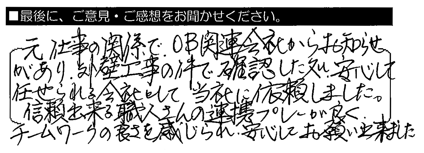 元仕事の関係で、OB関連会社からお知らせがあり、外壁工事の件で確認した処、安心して任せられる会社として当社に依頼しました。信頼できる職人さんの連携プレーが良く、チームワークの良さを感じられ、安心してお願い出来ました。