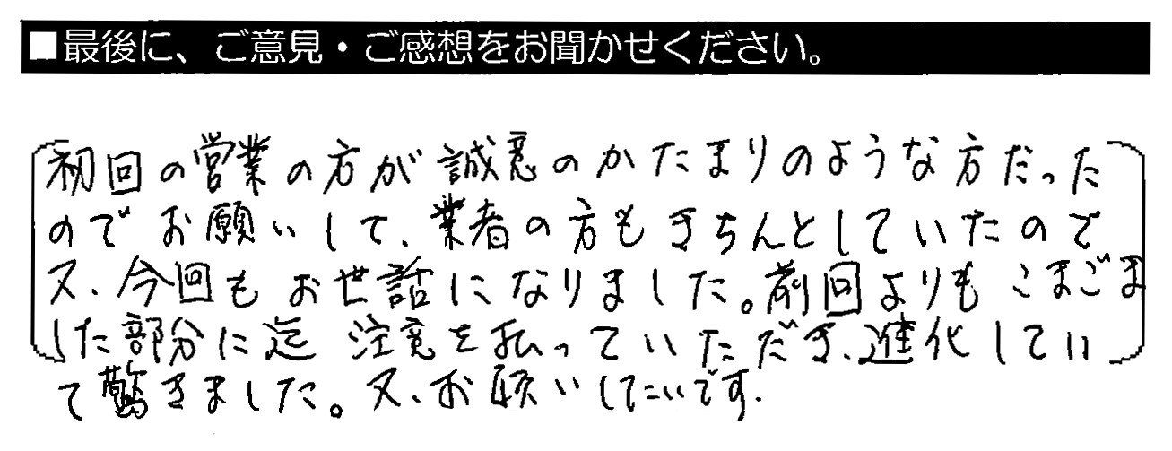 初回の営業の方が誠意のかたまりのような方だったのでお願いして、業者の方もきちんとしていたので、又、今回もお世話になりました。前回よりもこまごました部分に迄注意を払っていただき、進化していて驚きました。又、お願いしたいです。