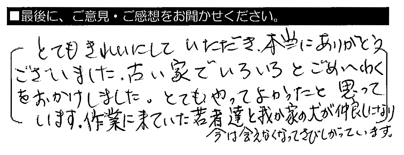 とてもきれいにしていただき、本当にありがとうございました。古い家でいろいろとごめいわくをおかけしました。とてもやってよかったと思っています。作業に来ていた若者達と我が家の犬が仲良しになり、今は会えなくなってさびしがっています。