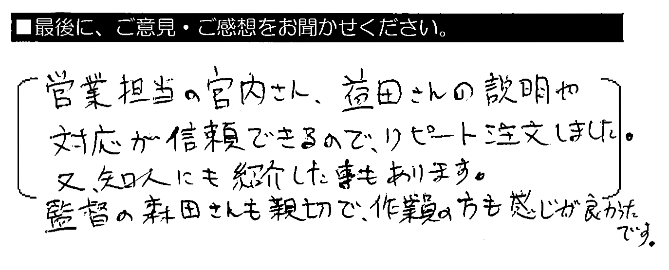 営業担当の宮内さん・益田さんの説明や対応が信頼できるので、リピート注文しました。又、知人にも紹介した事もあります。監督の森田さんも親切で、作業員の方も感じが良かったです。