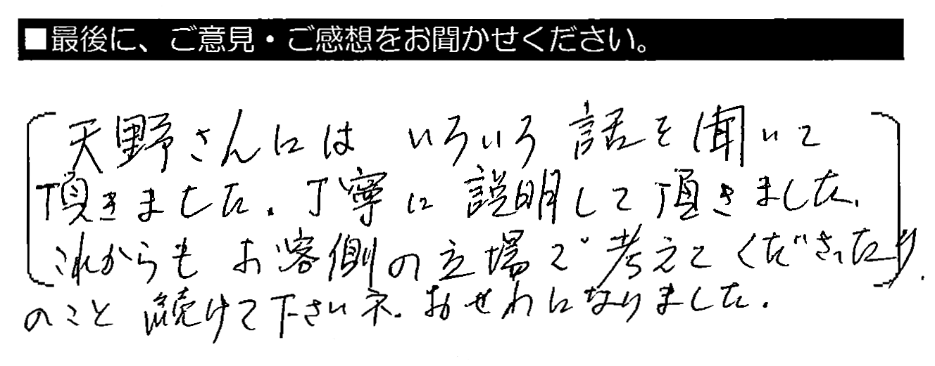 天野さんにはいろいろ話を聞いて頂きました。丁寧に説明して頂きました。これからもお客側の立場で考えてくださったりのこと、続けて下さいネ。おせわになりました。