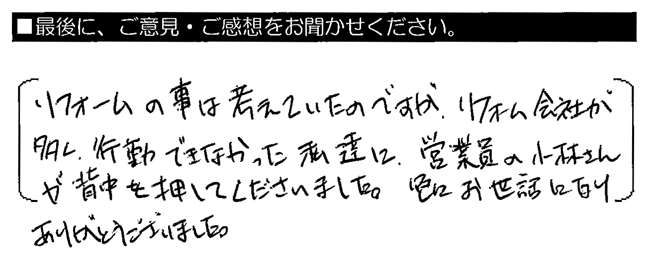 リフォームの事は考えていたのですが、リフォーム会社が多く、行動できなかった私達に、営業員の小林さんが背中を押してくださいました。色々お世話になりありがとうございました。