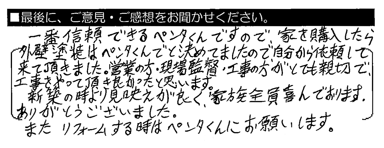 一番信頼できるペンタくんですので、家を購入したら外壁塗装はペンタくんでと決めてましたので、自分から依頼して来て頂きました。営業の方・現場監督・工事の方がとても親切で、工事をやって頂き良かったと思います。新築の時より見映えが良く、家族全員喜んでおります。ありがとうございました。またリフォームする時はペンタくんにお願いします。