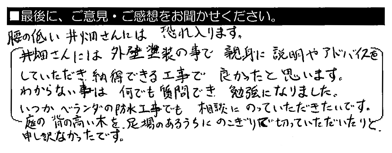 腰の低い井畑さんには恐れ入ります。井畑さんには外壁塗装の事で親身に説明やアドバイスをしていただき、納得できる工事で良かったと思います。わからない事は何でも質問でき、勉強になりました。いつかベランダの防水工事でも相談にのっていただきたいです。庭の背の高い木を、足場のあるうちにのこぎりで切っていただいたりと、申し訳なかったです。