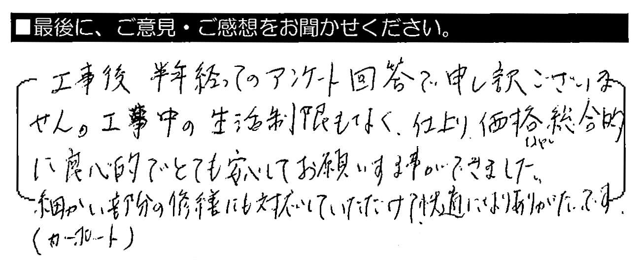 工事後、半年経ってのアンケート回答で申し訳ございません。工事中の生活制限もなく、仕上がり・価格など総合的に良心的でとても安心してお願いする事ができました。細かい部分（カーポート）の修繕にも対応していただけて、快適になりありがたいです。