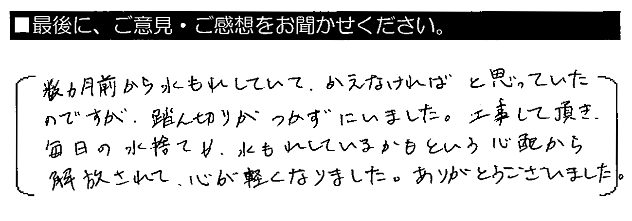 数か月前から水もれしていて、かえなければと思っていたのですが、踏ん切りがつかずにいました。工事して頂き、毎日の水捨て、水もれしているかもという心配から解放されて、心が軽くなりました。ありがとうございました。