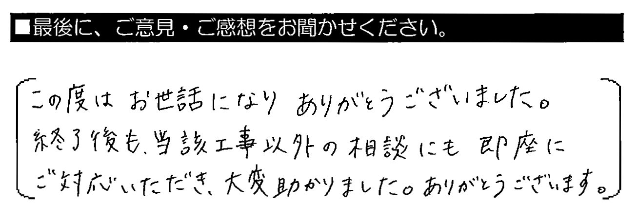 この度はお世話になりありがとうございました。終了後も、当該工事以外の相談にも即座にご対応いただき、大変助かりました。ありがとうございます。