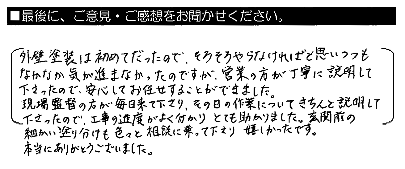 外壁塗装は初めてだったので、そろそろやらなければと思いつつもなかなか気が進まなかったのですが、営業の方が丁寧に説明して下さったので、安心してお任せすることができました。現場監督の方が毎日来て下さり、その日の作業についてきちんと説明して下さったので、工事の進度がよく分かりとても助かりました。玄関前の細かい塗り分けも色々と相談に乗って下さり嬉しかったです。本当にありがとうございました。