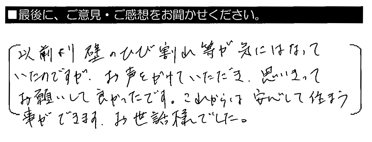 以前より壁のひび割れ等が気にはなっていたのですが、お声をかけていただき、思いきってお願いして良かったです。これからは安心して住まう事ができます。お世話様でした。