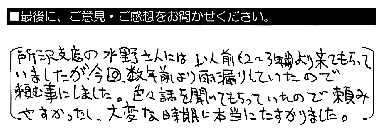 所沢店の水野さんには以前（2～3年前）より来てもらっていましたが、今回、数年前より雨漏りしていたので頼む事にしました。色々話を聞いてもらっていたので頼みやすかったし、大変な時期に本当にたすかりました。