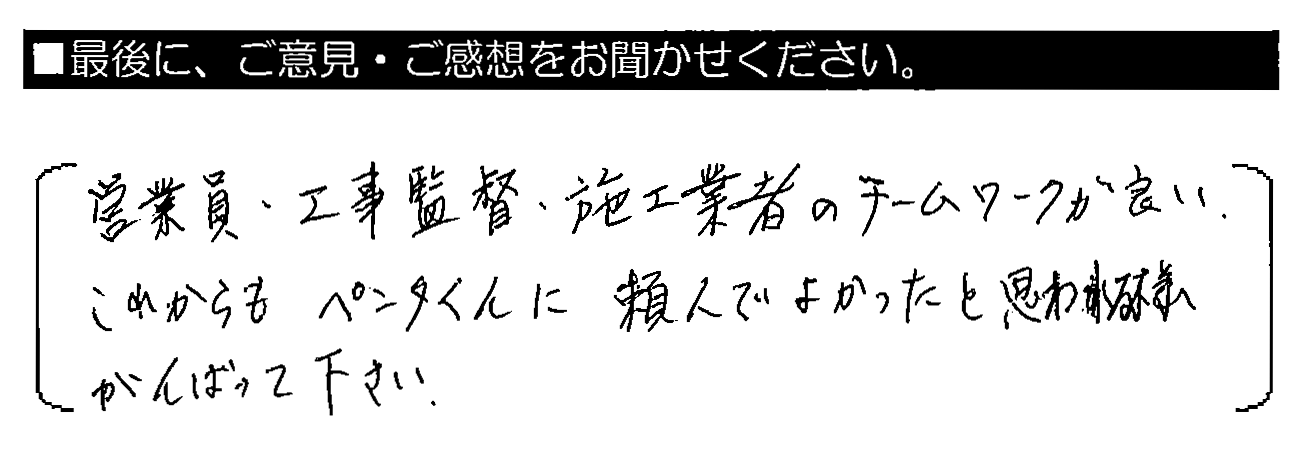 営業員・工事監督・施工業者のチームワークが良い。これからもペンタくんに頼んでよかったと思われる様がんばって下さい。