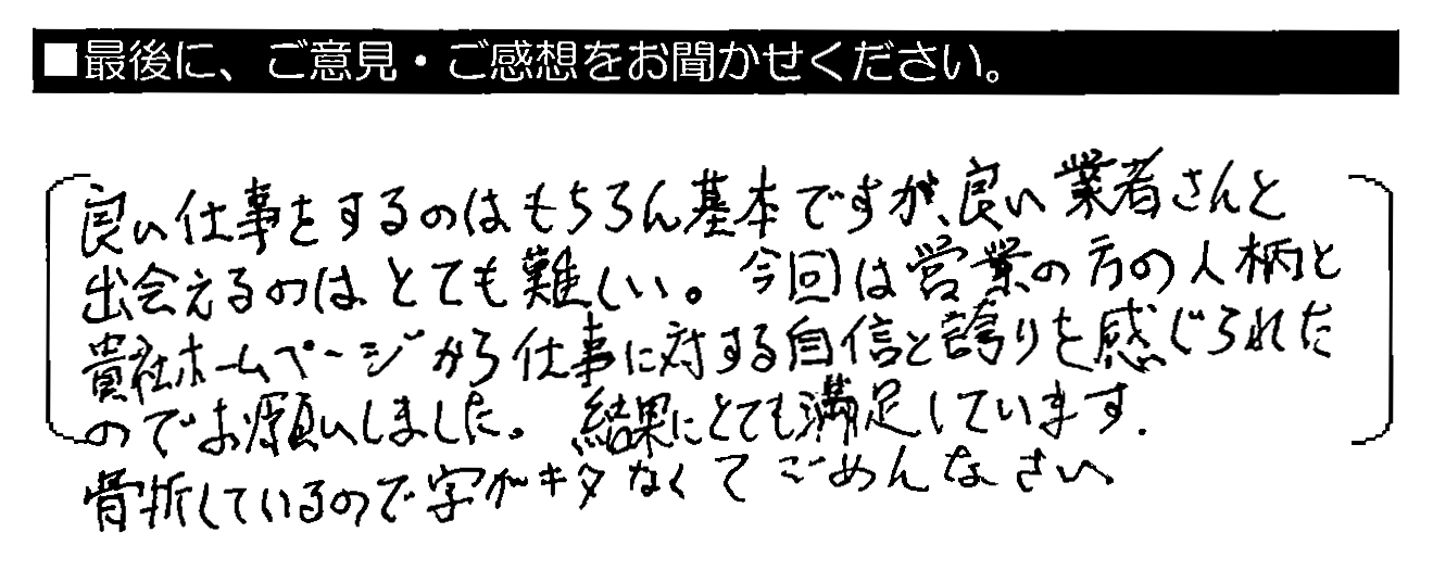 良い仕事をするのはもちろん基本ですが、良い業者さんと出会えるのはとても難しい。今回は営業の方の人柄と貴社ホームページから仕事に対する自信と誇りを感じられたのでお願いしました。結果にとても満足しています。骨折しているので字がキタなくてごめんなさい。