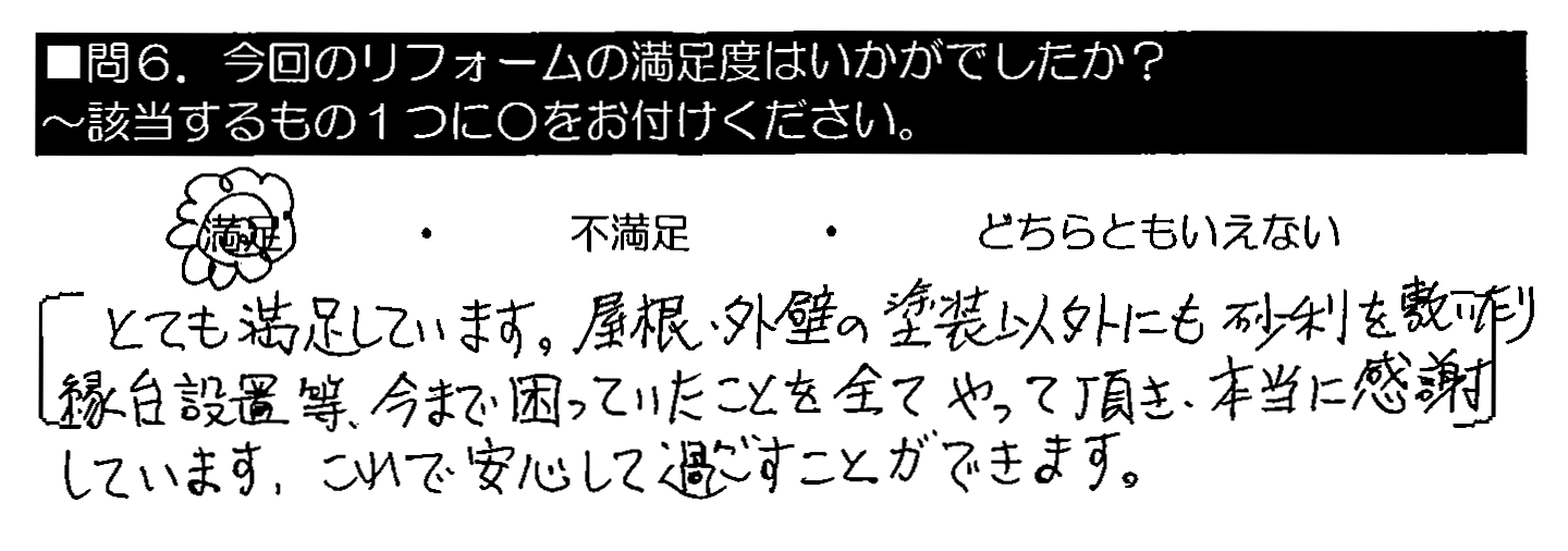 とても満足しています。屋根・外壁の塗装以外にも砂利を敷いたり縁台設置等、今まで困っていたことを全てやって頂き、本当に感謝しています。これで安心して過ごすことができます。