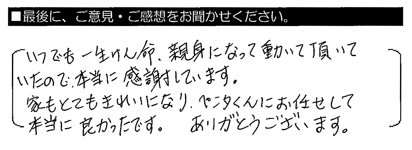 いつでも一生けん命・親身になって動いて頂いたので、本当に感謝しています。家もとてもきれいになり、ペンタくんにお任せして本当に良かったです。ありがとうございます。