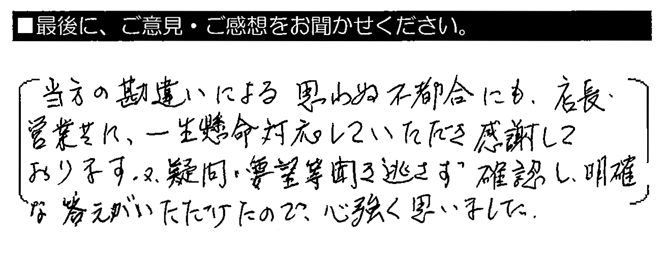 当方の勘違いによる思わぬ不都合にも、店長・営業共に、一生懸命対応していただき感謝しております。又、疑問・要望等聞き逃さず確認し、明確な答えがいただけたので心強く思いました。