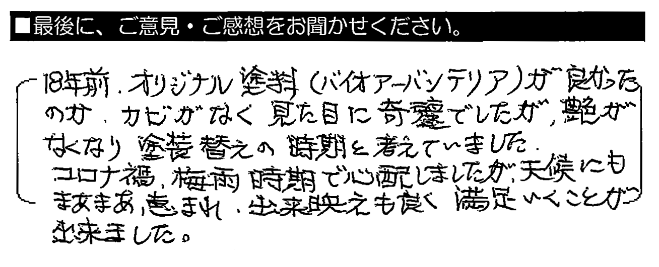 18年前、オリジナル塗料（バイオアーバンテリア）が良かったのか、カビがなく見た目に綺麗でしたが、艶がなくなり塗装替えの時期と考えていました。コロナ禍・梅雨時期で心配しましたが、天候にもまあまあ恵まれ、出来映えも良く満足いくことが出来ました。