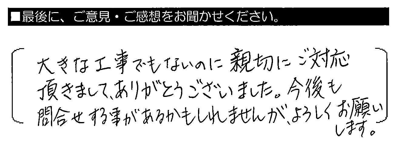 大きな工事でもないのに親切にご対応頂きまして、ありがとうございました。今後も問合わせする事があるかもしれませんが、よろしくお願いします。