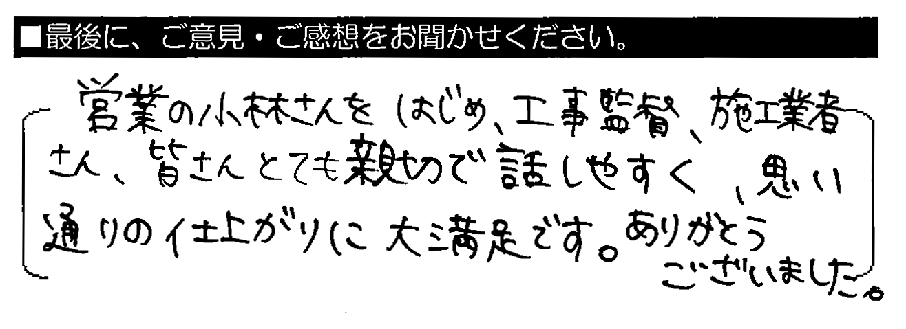 営業の小林さんをはじめ、工事監督・施工業者さん、皆さんとても親切で話しやすく、思い通りの仕上がりに大満足です。ありがとうございました。