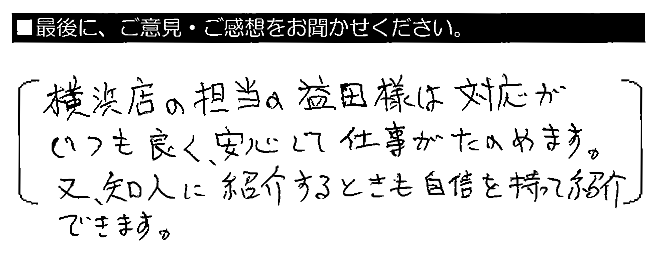 横浜店の担当の益田様は対応がいつも良く、安心して仕事がたのめます。又、知人に紹介するときも自信を持って紹介できます。