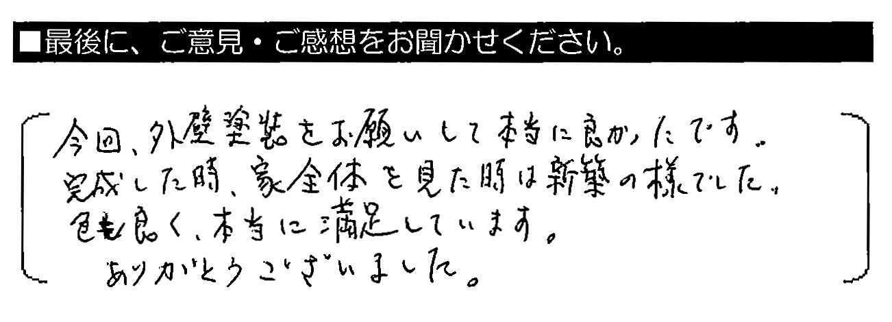 今回、外壁塗装をお願いして本当に良かったです。完成した時、家全体を見た時は新築の様でした。色も良く、本当に満足しています。ありがとうございました。