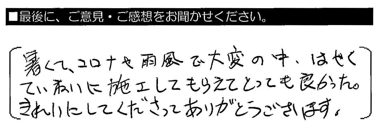 暑くて、コロナや雨風で大変の中、はやくていねいに施工してもらえてとっても良かった。きれいにしてくださってありがとうございます。