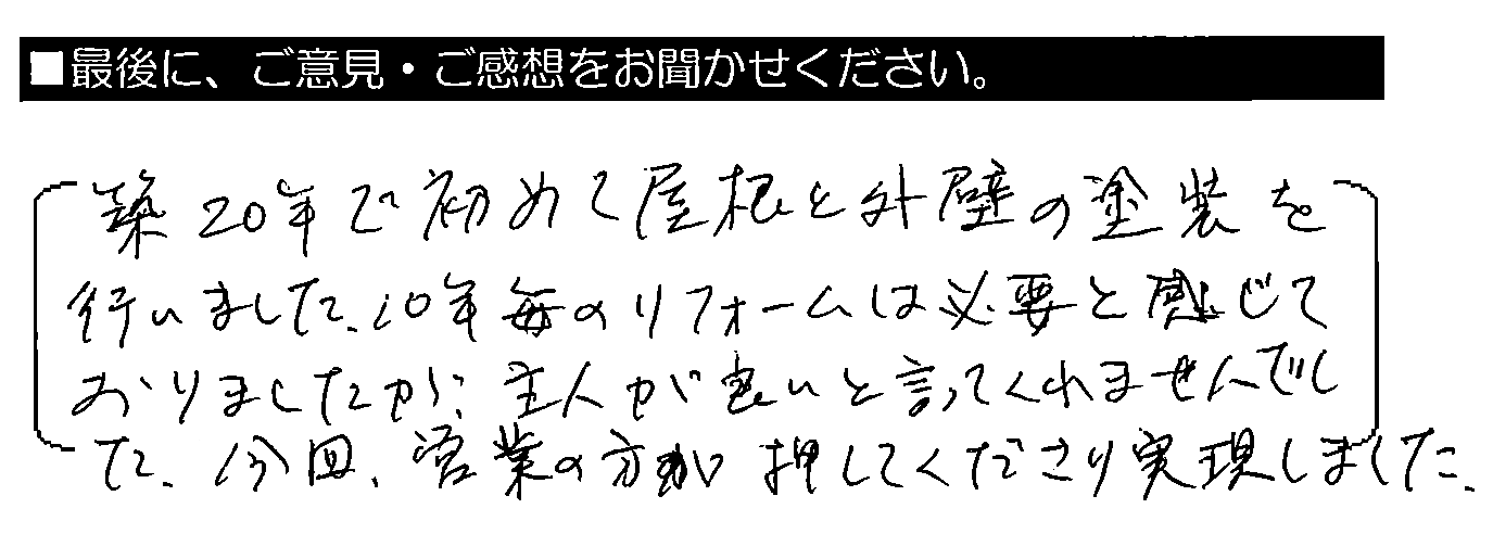 築20年で初めて屋根と外壁の塗装を行いました。10年毎のリフォームは必要と感じておりましたが、主人が良いと言ってくれませんでした。今回、営業の方が押してくださり実現しました。