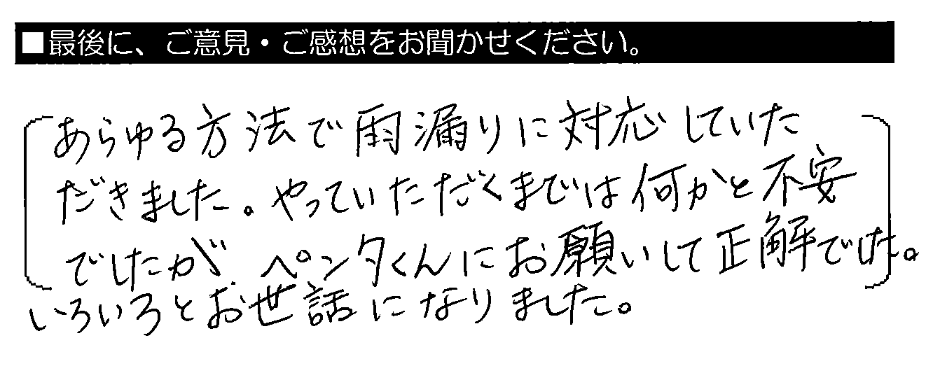 あらゆる方法で雨漏りに対応していただきました。やっていただくまでは何かと不安でしたが、ペンタくんにお願いして正解でした。いろいろとお世話になりました。