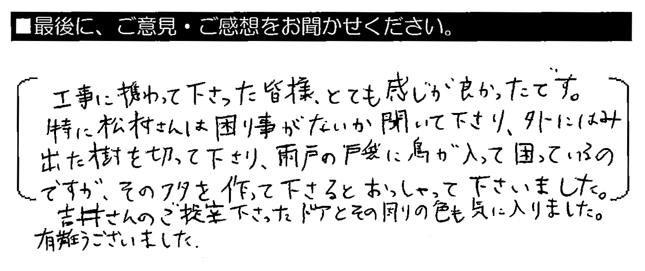 工事に携わって下さった皆様、とても感じが良かったです。特に松村さんは困り事がないか聞いて下さり、外にはみ出た樹を切って下さり、雨戸の戸袋に鳥が入って困っているのですが、そのフタを作って下さるとおっしゃって下さいました。吉井さんのご提案下さったドアとその周りの色も気に入りました。有難うございました。