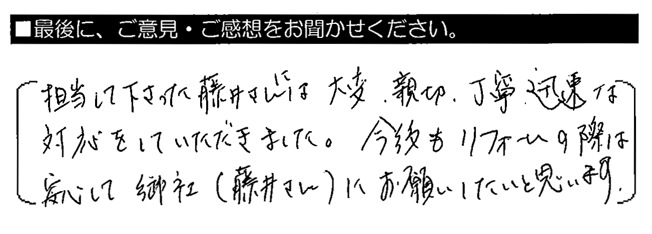 担当して下さった藤井さんには、大変、親切・丁寧・迅速な対応をしていただきました。今後もリフォームの際は安心して御社（藤井さん）にお願いしたいと思います。