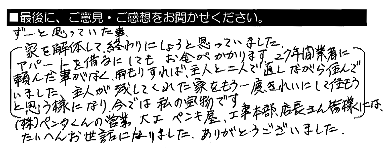 ずーと思っていた事。家を解体して終わりにしようと思っていました。アパートを借りるにしてもお金がかかります。27年間 業者に頼んだ事がなく、雨もりすれば、主人と二人で直しながら住んでいました。主人が残してくれた家をもう一度きれいにして住もうと思う様になり、今では私の宝物です。（株）ペンタくんの営業・大工・ペンキ屋・工事本部・店長さん 皆様には、たいへんお世話になりました。ありがとうございました。