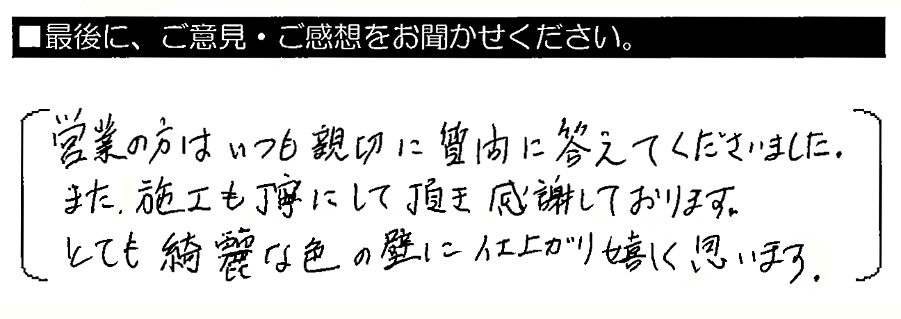 営業の方はいつも親切に質問に答えてくださいました。また、施工も丁寧にして頂き感謝しております。とても綺麗な色の壁に仕上がり嬉しく思います。