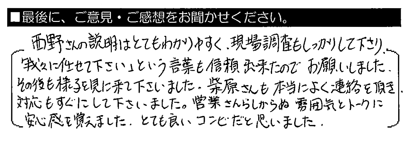 西野さんの説明はとてもわかりやすく、現場調査もしっかりして下さり、「我々に任せて下さい」という言葉も信頼出来たのでお願いしました。その後も様子を見に来て下さいました。柴原さんも本当によく連絡を頂き、対応もすぐにして下さいました。営業さんらしからぬ雰囲気とトークに安心感を覚えました。とても良いコンビだと思いました。