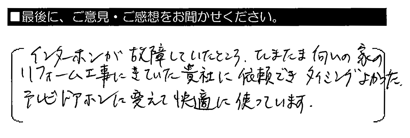 インターホンが故障していたところ、たまたま向かいの家のリフォーム工事にきていた貴社に依頼できタイミングよかった。テレビドアホンに変えて快適に使っています。