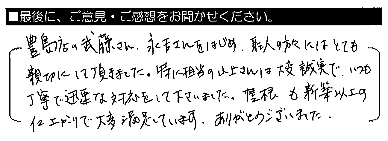 豊島店の武藤さん・永吉さんをはじめ、職人の方々にはとても親切にして頂きました。特に担当の山上さんは大変誠実で、いつも丁寧で迅速な対応をして下さいました。屋根も新築以上の仕上がりで大変満足しています。ありがとうございました。