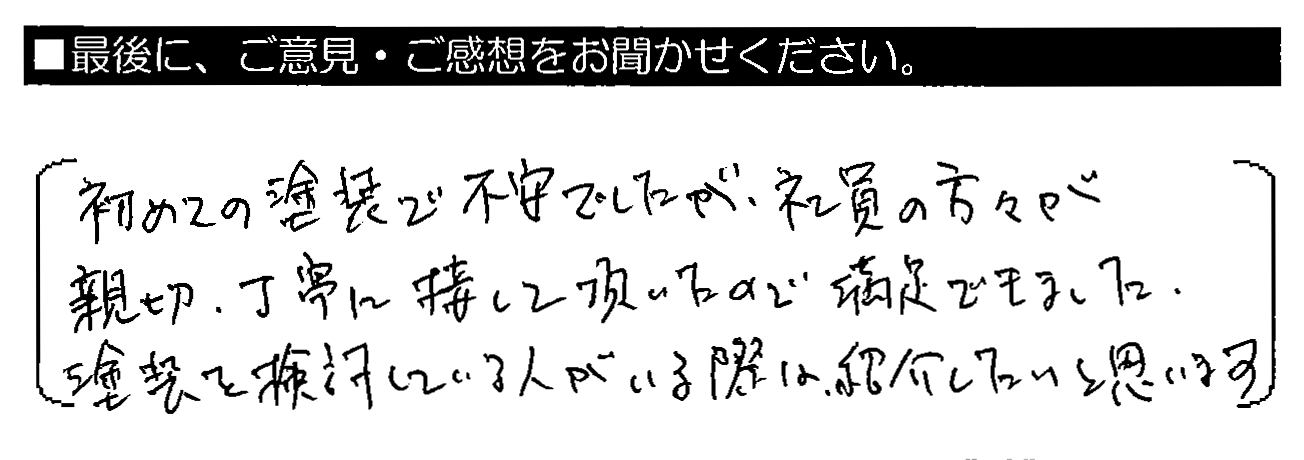 初めての塗装で不安でしたが、社員の方々が親切・丁寧に接して頂いたので満足できました。塗装を検討している人がいる際は、紹介したいと思います。