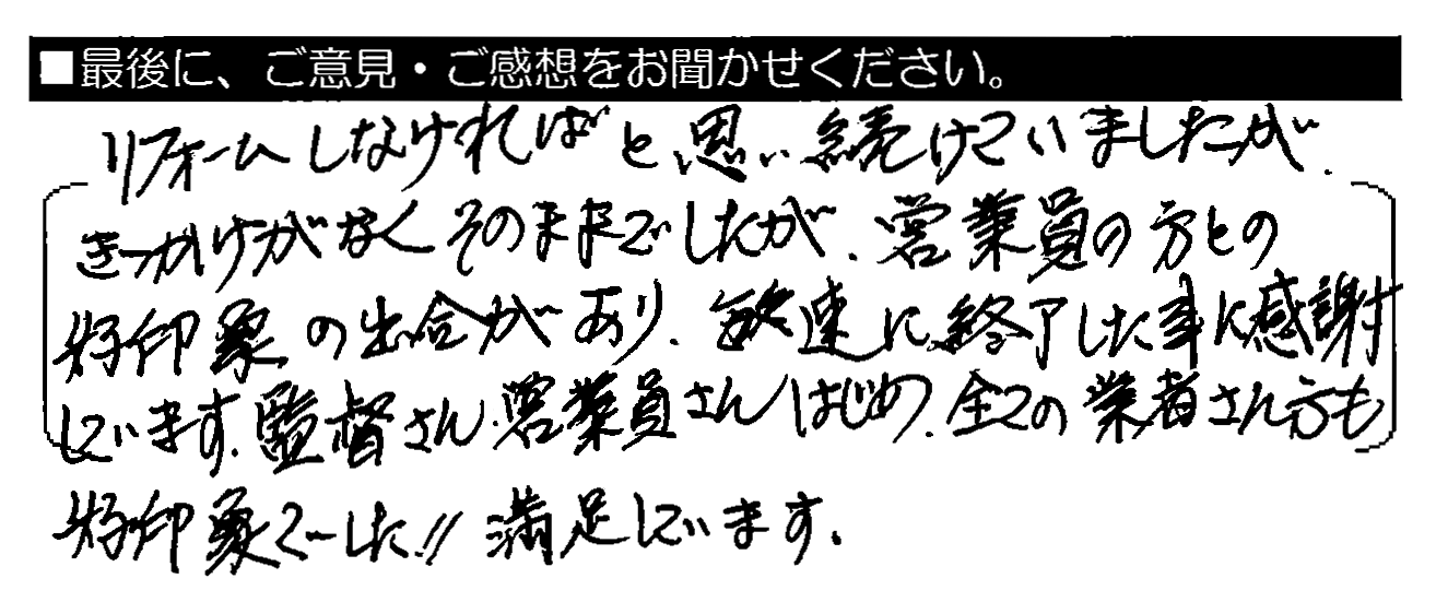 リフォームしなければと思い続けていましたが、きっかけがなくそのままでしたが、営業員の方との好印象の出会いがあり、敏速に終了した事に感謝しています。監督さん・営業員さんはじめ、全ての業者さん方も好印象でした！！満足しています。