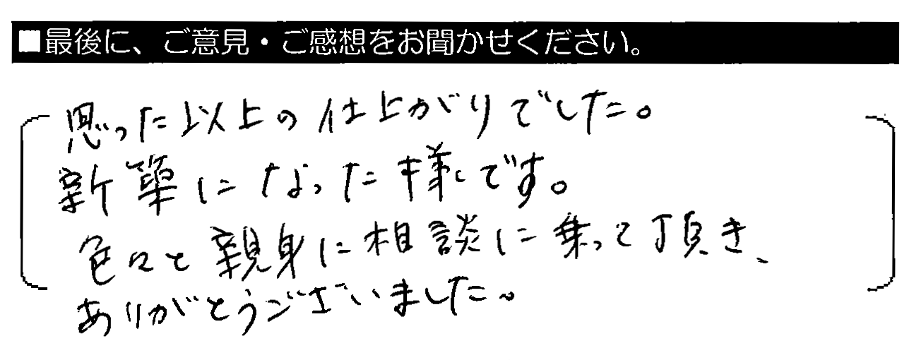 思った以上の仕上がりでした。新築になった様です。色々と親身に相談に乗って頂き、ありがとうございました。