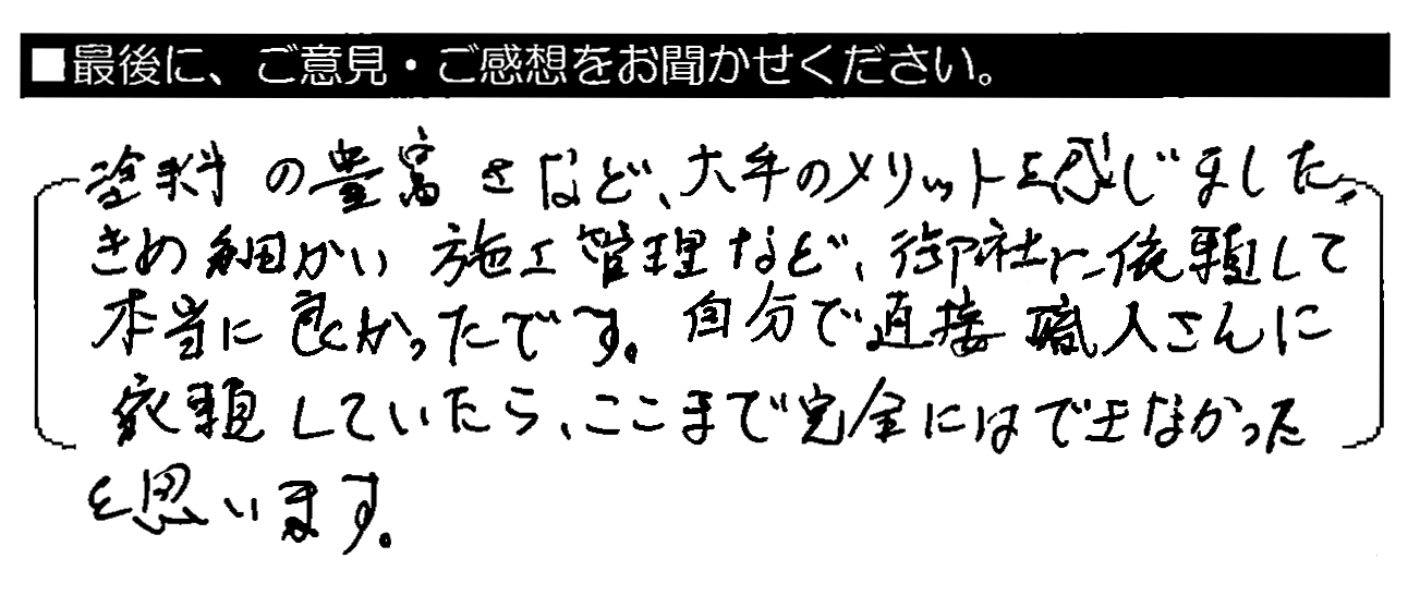 塗料の豊富さなど、大手のメリットを感じました。きめ細かい施工管理など、御社に依頼して本当に良かったです。自分で直接職人さんに依頼していたら、ここまで完全には出来なかったと思います。