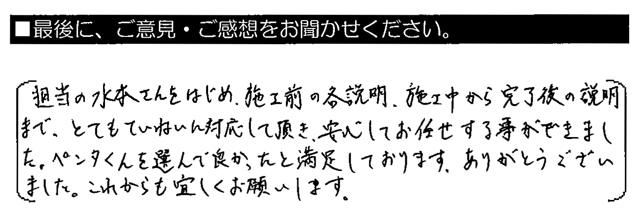 担当の水本さんをはじめ、施工前の各説明・施工中から完了後の説明まで、とてもていねいに対応して頂き、安心してお任せする事ができました。ペンタくんを選んで良かったと満足しております。ありがとうございました。これからも宜しくお願いします。