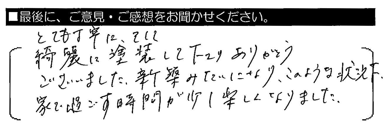 とても丁寧に、そして綺麗に塗装して下さりありがとうございました。新築みたいになり、このような状況下、家で過ごす時間が少し楽しくなりました。