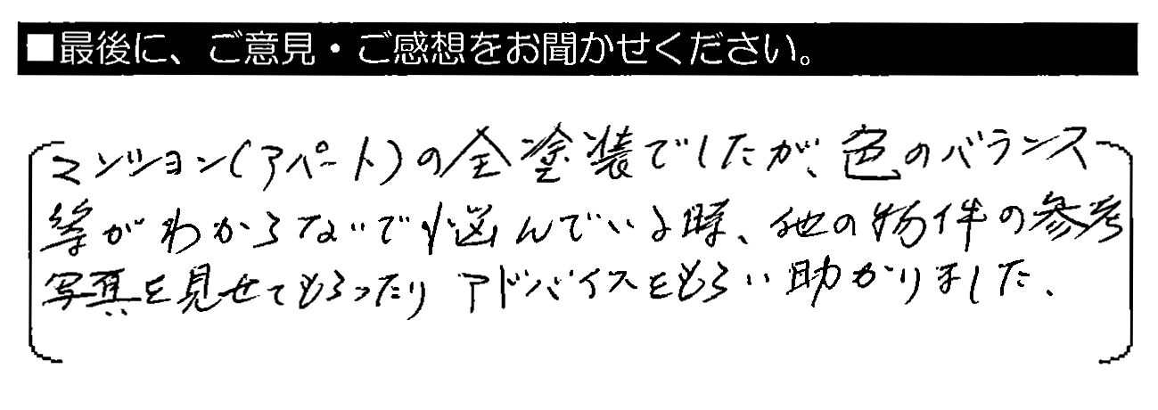 マンション（アパート）の全塗装でしたが、色のバランス等がわからないで悩んでいる時、他の物件の参考写真を見せてもらったりアドバイスをもらい助かりました。