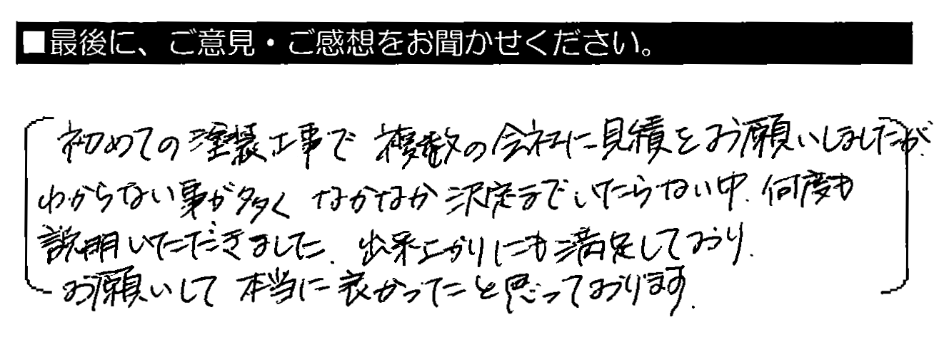 初めての塗装工事で複数の会社に見積をお願いしましたが、わからない事が多くなかなか決定までいたらない中、何度も説明いただきました。出来上がりにも満足しており、お願いして本当に良かったと思っております。