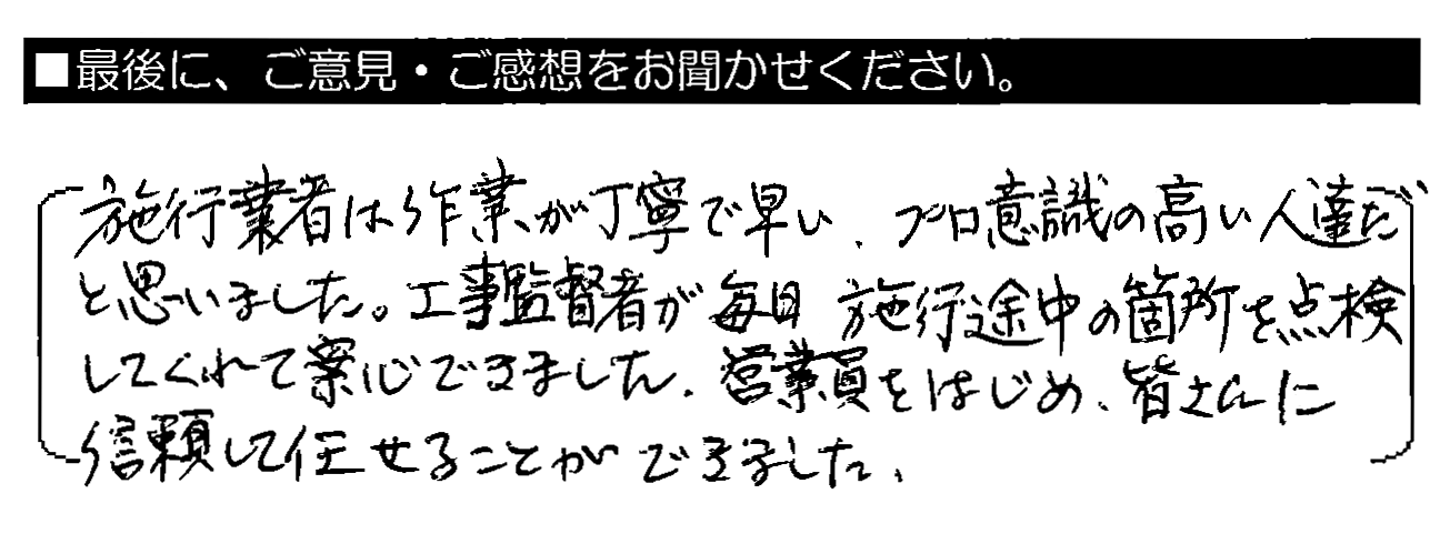 施工業者は作業が丁寧で早い。プロ意識の高い人達だと思いました。工事監督者が毎日施工途中の箇所を点検してくれて安心できました。営業員をはじめ、皆さんに信頼して任せることができました。