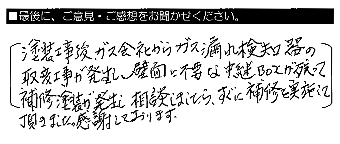 塗装工事後、ガス会社からガス漏れ検知器の取替工事が発生し、壁面に不要な中継ＢＯＸが残って補修塗装が発生し相談しましたら、すぐに補修を実施して頂きました。感謝しております。