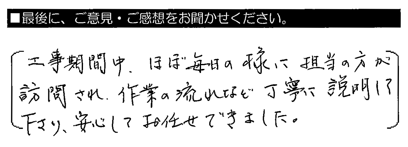 工事期間中、ほぼ毎日の様に担当の方が訪問され、作業の流れなど丁寧に説明して下さり、安心してお任せできました。