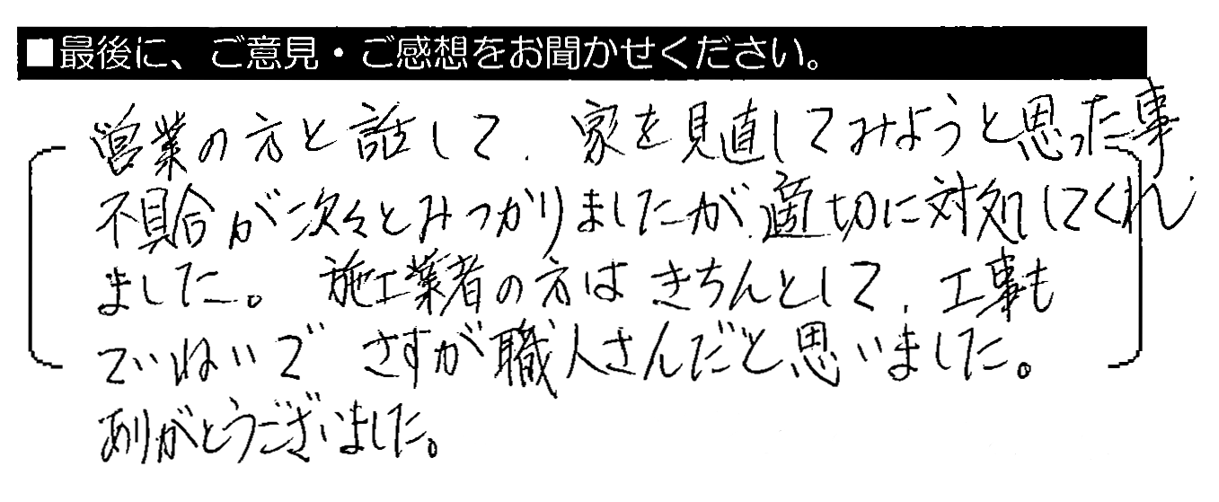 営業の方と話して、家を見直してみようと思った事。不具合が次々とみつかりましたが、適切に対処してくれました。施工業者の方はきちんとして、工事もていねいでさすが職人さんだと思いました。ありがとうございました。